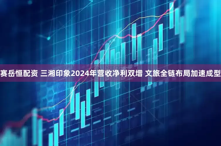 赛岳恒配资 三湘印象2024年营收净利双增 文旅全链布局加速成型