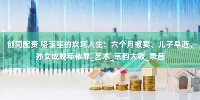 创同配资 骆玉笙的坎坷人生：六个月被卖、儿子早逝、孙女成晚年依靠_艺术_京韵大鼓_录音