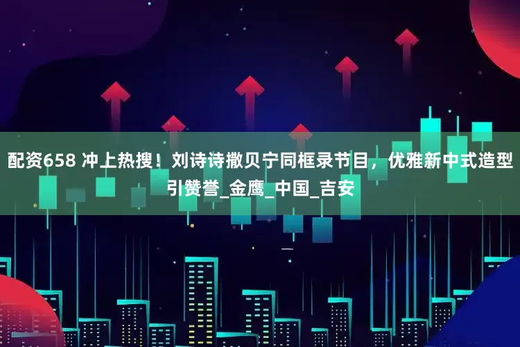 配资658 冲上热搜！刘诗诗撒贝宁同框录节目，优雅新中式造型引赞誉_金鹰_中国_吉安