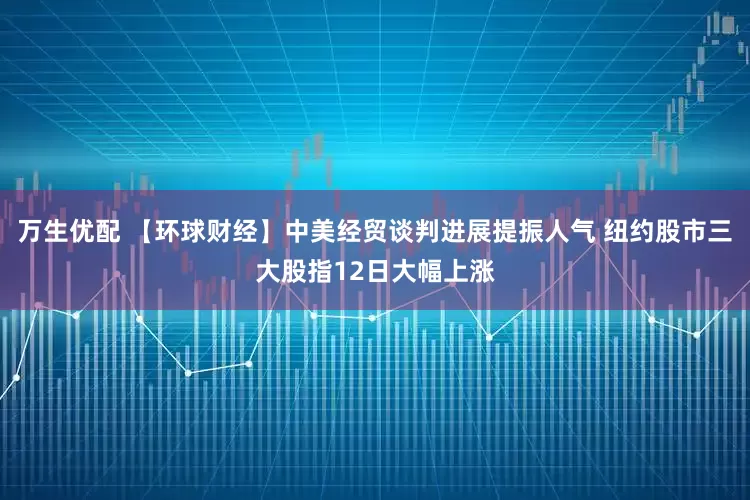 万生优配 【环球财经】中美经贸谈判进展提振人气 纽约股市三大股指12日大幅上涨