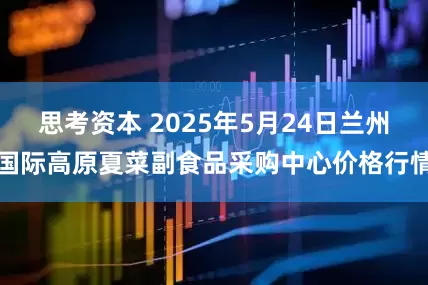 思考资本 2025年5月24日兰州国际高原夏菜副食品采购中心价格行情