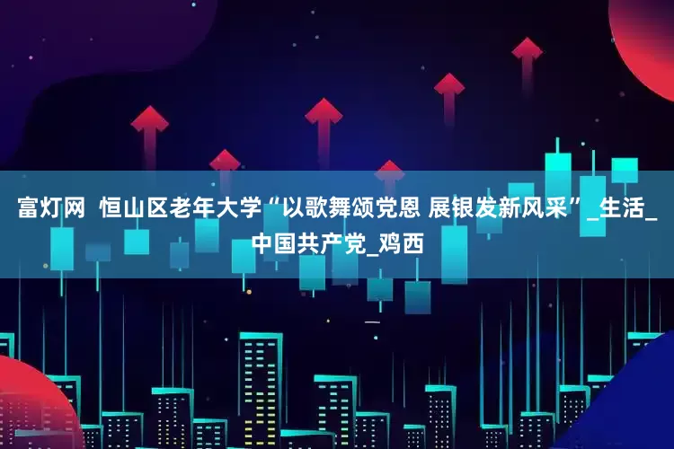 富灯网  恒山区老年大学“以歌舞颂党恩 展银发新风采”_生活_中国共产党_鸡西
