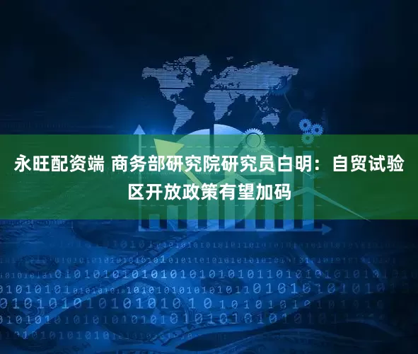 永旺配资端 商务部研究院研究员白明：自贸试验区开放政策有望加码