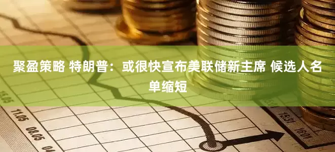 聚盈策略 特朗普：或很快宣布美联储新主席 候选人名单缩短