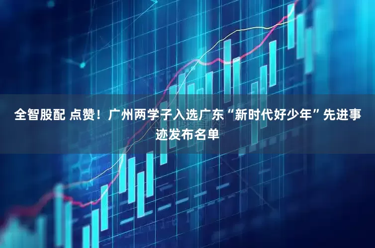 全智股配 点赞！广州两学子入选广东“新时代好少年”先进事迹发布名单
