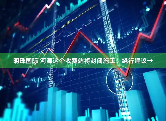 明珠国际 河源这个收费站将封闭施工！绕行建议→