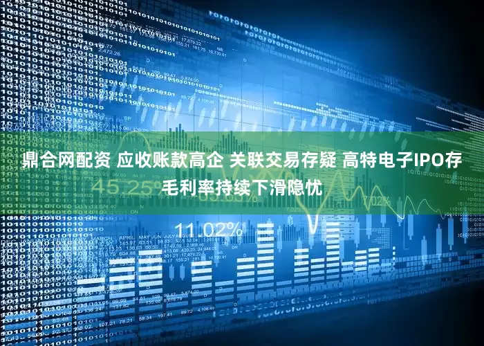 鼎合网配资 应收账款高企 关联交易存疑 高特电子IPO存毛利率持续下滑隐忧