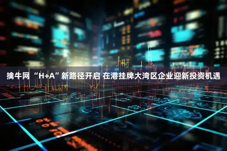 擒牛网 “H+A”新路径开启 在港挂牌大湾区企业迎新投资机遇