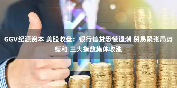 GGV纪源资本 美股收盘：银行信贷恐慌退潮 贸易紧张局势缓和 三大指数集体收涨