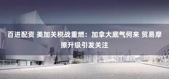 百进配资 美加关税战重燃：加拿大底气何来 贸易摩擦升级引发关注